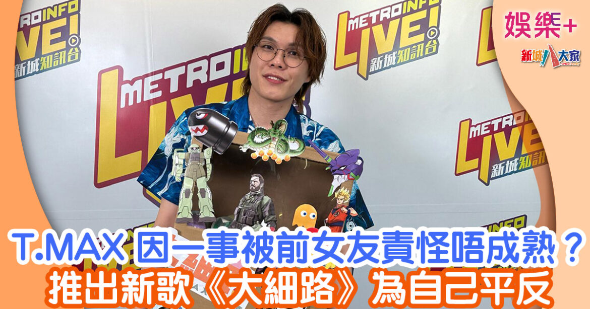 T.MAX因一事被前女友責怪唔成熟？ 推出新歌《大細路》為自己平反